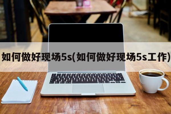 如何做好现场5s(如何做好现场5s工作)